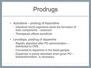 Prodrugs

• Azarabine – prodrug of Azauridine
  • Intesitinal micr0-organisms block the formation of
    toxic components – azauracil.
  • Therapeutic effects beneficial.

• Levodopa, prodrug of dopamine
  • Rapidly absorbed after PO administration –
    distributed to CNS.
  • Converted to dopamine in the basal ganglia.
  • Dopamine is poorly absorbed when given PO –
    biotransformation is necessary.
 