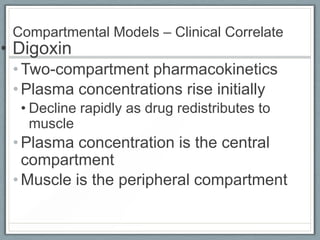 Compartmental Models – Clinical Correlate
• Digoxin
 • Two-compartment pharmacokinetics
 • Plasma concentrations rise initially
  • Decline rapidly as drug redistributes to
    muscle
 • Plasma concentration is the central
   compartment
 • Muscle is the peripheral compartment
 