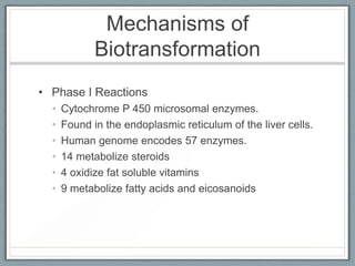 Mechanisms of
             Biotransformation
• Phase I Reactions
  •   Cytochrome P 450 microsomal enzymes.
  •   Found in the endoplasmic reticulum of the liver cells.
  •   Human genome encodes 57 enzymes.
  •   14 metabolize steroids
  •   4 oxidize fat soluble vitamins
  •   9 metabolize fatty acids and eicosanoids
 