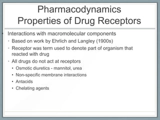 Pharmacodynamics
       Properties of Drug Receptors
• Interactions with macromolecular components
  • Based on work by Ehrlich and Langley (1900s)
  • Receptor was term used to denote part of organism that
    reacted with drug
  • All drugs do not act at receptors
   •   Osmotic diuretics - mannitol, urea
   •   Non-specific membrane interactions
   •   Antacids
   •   Chelating agents
 