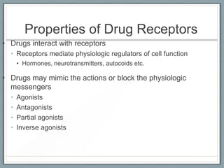 Properties of Drug Receptors
• Drugs interact with receptors
  • Receptors mediate physiologic regulators of cell function
      • Hormones, neurotransmitters, autocoids etc.

• Drugs may mimic the actions or block the physiologic
  messengers
  •   Agonists
  •   Antagonists
  •   Partial agonists
  •   Inverse agonists
 