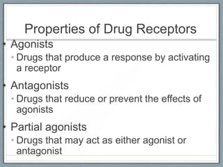 Properties of Drug Receptors
• Agonists
 • Drugs that produce a response by activating
   a receptor
• Antagonists
 • Drugs that reduce or prevent the effects of
   agonists
• Partial agonists
 • Drugs that may act as either agonist or
   antagonist
 