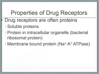 Properties of Drug Receptors
• Drug receptors are often proteins
 • Soluble proteins
 • Protein in intracellular organelle (bacterial
   ribosomal protein)
 • Membrane bound protein (Na+-K+ ATPase)
 
