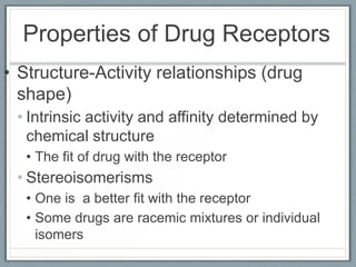 Properties of Drug Receptors
• Structure-Activity relationships (drug
  shape)
 • Intrinsic activity and affinity determined by
   chemical structure
   • The fit of drug with the receptor
 • Stereoisomerisms
   • One is a better fit with the receptor
   • Some drugs are racemic mixtures or individual
     isomers
 