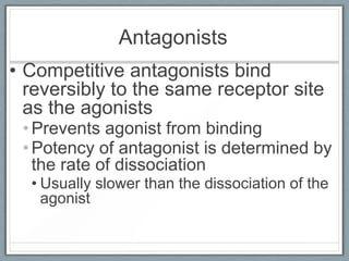 Antagonists
• Competitive antagonists bind
  reversibly to the same receptor site
  as the agonists
 • Prevents agonist from binding
 • Potency of antagonist is determined by
   the rate of dissociation
  • Usually slower than the dissociation of the
    agonist
 