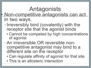 Antagonists
• Non-competitive antagonists can act
  in two ways.
 • Irreversibly bind (covalently) with the
   receptor site that the agonist binds
  • Cannot be competed by high concentrations
    of agonist
 • An irreversible OR reversible non-
   competitive antagonist may bind to a
   different site on the receptor
  • Can regulate affinity of agonist for that site
  • This is an allosteric interaction
 