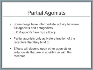 Partial Agonists
• Some drugs have intermediate activity between
  full agonists and antagonists
  • Full agonists have high efficacy

• Partial agonists only activate a fraction of the
  receptors that they bind to

• Effects will depend upon other agonists or
  antagonists that are in equilibrium with the
  receptor
 