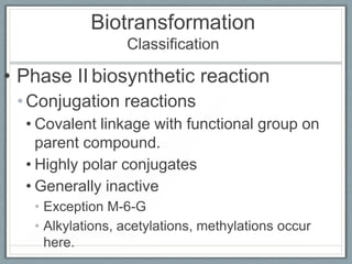 Biotransformation
                  Classification

• Phase II biosynthetic reaction
 • Conjugation reactions
  • Covalent linkage with functional group on
    parent compound.
  • Highly polar conjugates
  • Generally inactive
   • Exception M-6-G
   • Alkylations, acetylations, methylations occur
     here.
 