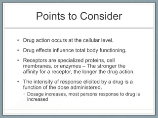 Points to Consider

• Drug action occurs at the cellular level.
• Drug effects influence total body functioning.
• Receptors are specialized proteins, cell
  membranes, or enzymes – The stronger the
  affinity for a receptor, the longer the drug action.
• The intensity of response elicited by a drug is a
  function of the dose administered.
  • Dosage increases, most persons response to drug is
    increased
 