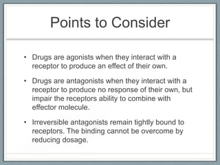 Points to Consider

• Drugs are agonists when they interact with a
  receptor to produce an effect of their own.

• Drugs are antagonists when they interact with a
  receptor to produce no response of their own, but
  impair the receptors ability to combine with
  effector molecule.

• Irreversible antagonists remain tightly bound to
  receptors. The binding cannot be overcome by
  reducing dosage.
 