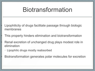 Biotransformation

• Lipophilicity of drugs facilitate passage through biologic
  membranes

• This property hinders elimination and biotransformation

• Renal excretion of unchanged drug plays modest role in
  elimination
  • Lipophilic drugs mostly reabsorbed

• Biotransformation generates polar molecules for excretion
 
