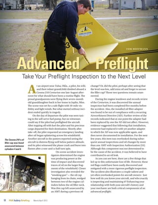 18	 FAA SafetyBriefing March/April 2012
Take Your Preflight Inspection to the Next Level
A
t an airport near Tulsa, Okla., a pilot, his wife,
and their infant grandchild climbed aboard a
Cessna 210 Centurion one late August after-
noon for what should have been a routine flight. The
proud grandparents were flying their seven-month
old granddaughter back to her home in Joplin, Miss.
The scene was set for a safe flight with 10-mile vis-
ibility and light winds. But what started without inci-
dent ended quickly in tragedy.
On the day of departure the pilot was seen taxi-
ing to the self-serve fuel pump, but no witnesses
could say if the pilot had preflighted the aircraft.
After topping off with fuel the pilot and his precious
cargo departed for their destination. Shortly after
take-off, the pilot requested an emergency landing
after oil began splattering across his windshield.
Another aircraft in the pattern reported seeing the
aircraft in distress flying well below pattern altitude,
and its pilot witnessed the plane crash and burst into
flames after a one-and-a-half turn spin.
On-scene accident inves-
tigators determined the engine
was producing power at the
time of impact and discovered
traces of oil on the larger frag-
ments of the windshield. Closer
investigation also revealed the
“smoking gun”— the oil cap
hanging from its chain, wedged
between two of the engine cyl-
inders below the oil filler neck.
Was this cap left unsecured by
an AMT during a previous oil
change? Or, did the pilot, perhaps after seeing that
the level was low, add extra oil and forget to secure
the filler cap? Those two questions remain unan-
swered.
During the engine teardown and records review
of the Centurion, it was discovered the annual
inspection had been completed five months before
the accident. Also, the installed oil filter adapter
was found to be out of compliance with a recurring
Airworthiness Directive (AD). Further review of the
records indicated that at one point the adapter had
been replaced by one the AD did not affect. However,
evidence suggested that following that installation,
someone had replaced it with yet another adapter
in which the AD was now applicable again, and
then never documented its installation. For the next
few years, this item was overlooked during subse-
quent annual inspections and oil changes by more
than one AMT with Inspection Authorization (IA).
Although this component was not determined to
be the cause of the accident, it was believed to have
contributed to an oil leak.
As you can see here, there are a few things that
led up to this unfortunate loss of life. However, these
red flags could have been easily discovered and
mitigated with a more rigorous preflight inspection.
The accident also illustrates a couple salient and
yet often overlooked points for aircraft owners: Just
how well do you know your aircraft, and who exactly
is inspecting and maintaining it? Enhancing your
relationship with both your aircraft’s history and
your mechanic are both critical components of an
advanced preflight.
The Cessna 210’s oil
filler cap was found
unsecured between
cylinders 4 and 6.
Preflight
Tom Hoffma nn
Advanced
 