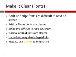 Make It Clear (Fonts)

         Serif or Script fonts are difficult to read on
          screen
         Arial or Times fonts are clearer
         Italics are difficult to read on screen
         Normal or bold fonts are clearer
         Underlines may signify hyperlinks
         Instead, use colours to emphasise



Gihan aboueleish
 