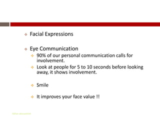 Non – Verbal Communication
             Facial Expressions

             Eye Communication
                  90% of our personal communication calls for
                   involvement.
                  Look at people for 5 to 10 seconds before looking
                   away, it shows involvement.

                  Smile

                  It improves your face value !!


Gihan aboueleish
 