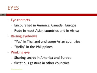 EYES
27


     *   Eye contacts
         - Encouraged in America, Canada, Europe

         - Rude in most Asian countries and in Africa

     *   Raising eyebrows
         - “Yes” in Thailand and some Asian countries

         - “Hello” in the Philippines

     *   Winking eye
         - Sharing secret in America and Europe

         - flirtatious gesture in other countries

         Gihan aboueleish
 