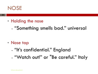 NOSE
29



     *   Holding the nose
         -   “Something smells bad.” universal

     *   Nose tap
         -   “It’s confidential.” England
         -   “Watch out!” or "Be careful.” Italy

         Gihan aboueleish
 