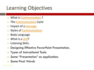 Learning Objectives
          What is Communication ?
          The Communication Cycle
          Impact of a message
          Styles of Communication
          Body Language.
          What is a skill?
          Listening Skills.
          Designing Effective PowerPoint Presentation.
          Types of Instructional Tools.
          Some “Presentation” as application.
          Some Final Words
Gihan aboueleish
 