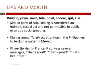 LIPS AND MOUTH
31


     Whistle, yawn, smile, bite, point, sneeze, spit, kiss..
     * Kiss. In parts of Asia, kissing is considered an
       intimate sexual act and not permissible in public,
       even as a social greeting.

     *   Kissing sound. To attract attention in the Philippines,
         to beckon a waiter in Mexico.

     *   Finger tip kiss. In France, it conveys several
         messages, “That’s good!” “That’s great!” “That’s
         beautiful!.”

         Gihan aboueleish
 