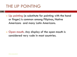 THE LIP POINTING
33


        Lip pointing (a substitute for pointing with the hand
         or finger) is common among Filipinos, Native
         Americans and many Latin Americans.

        Open mouth. Any display of the open mouth is
         considered very rude in most countries.




         Gihan aboueleish
 