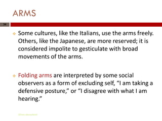 ARMS
34


        Some cultures, like the Italians, use the arms freely.
         Others, like the Japanese, are more reserved; it is
         considered impolite to gesticulate with broad
         movements of the arms.

        Folding arms are interpreted by some social
         observers as a form of excluding self, “I am taking a
         defensive posture,” or “I disagree with what I am
         hearing.”

         Gihan aboueleish
 