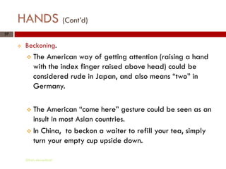 HANDS (Cont’d)
37


        Beckoning.
          The   American way of getting attention (raising a hand
             with the index finger raised above head) could be
             considered rude in Japan, and also means “two” in
             Germany.

          The  American “come here” gesture could be seen as an
           insult in most Asian countries.
          In China, to beckon a waiter to refill your tea, simply
           turn your empty cup upside down.

         Gihan aboueleish
 