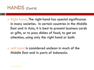 HANDS (Cont’d)
38


        Right hand. The right hand has special significance
         in many societies. In certain countries in the Middle
         East and in Asia, it is best to present business cards
         or gifts, or to pass dishes of food, to get an
         attention, using only the right hand or both.

        Left hand is considered unclean in much of the
         Middle East and in parts of Indonesia.


         Gihan aboueleish
 