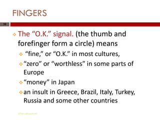 FINGERS
39



        The “O.K.” signal. (the thumb and
         forefinger form a circle) means
           “fine,” or “O.K.” in most cultures,
          “zero” or “worthless” in some parts of
           Europe
          “money” in Japan
          an insult in Greece, Brazil, Italy, Turkey,
           Russia and some other countries
         Gihan aboueleish
 