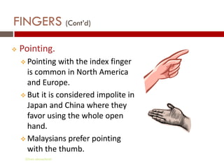 FINGERS (Cont’d)
   Pointing.
     Pointing   with the index finger
      is common in North America
      and Europe.
     But it is considered impolite in
      Japan and China where they
      favor using the whole open
      hand.
     Malaysians prefer pointing
      with the thumb.
     Gihan aboueleish
 
