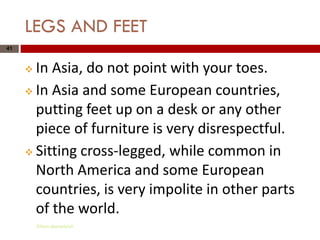 LEGS AND FEET
41



      In Asia, do not point with your toes.
      In Asia and some European countries,

       putting feet up on a desk or any other
       piece of furniture is very disrespectful.
      Sitting cross-legged, while common in

       North America and some European
       countries, is very impolite in other parts
       of the world.
         Gihan aboueleish
 