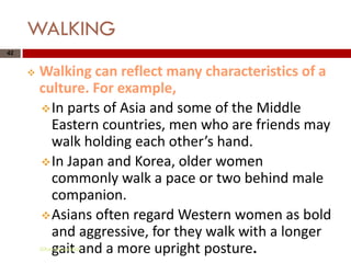 WALKING
42


        Walking can reflect many characteristics of a
         culture. For example,
          In parts of Asia and some of the Middle
           Eastern countries, men who are friends may
           walk holding each other’s hand.
          In Japan and Korea, older women
           commonly walk a pace or two behind male
           companion.
          Asians often regard Western women as bold
           and aggressive, for they walk with a longer
           gait and a more upright posture.
         Gihan aboueleish
 