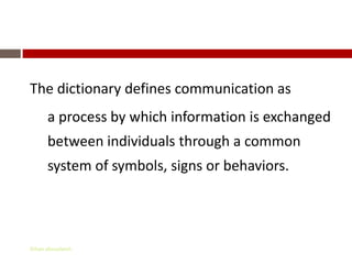 What is Communication?

The dictionary defines communication as
      a process by which information is exchanged
      between individuals through a common
      system of symbols, signs or behaviors.




Gihan aboueleish
 