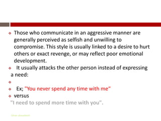 Aggressive communication

 Those who communicate in an aggressive manner are
  generally perceived as selfish and unwilling to
  compromise. This style is usually linked to a desire to hurt
  others or exact revenge, or may reflect poor emotional
  development.
 It usually attacks the other person instead of expressing

 a need:

   Ex; "You never spend any time with me“
 versus

 "I need to spend more time with you".

 Gihan aboueleish
 