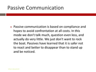 Passive Communication


      Passive communication is based on compliance and
       hopes to avoid confrontation at all costs. In this
       mode we don't talk much, question even less, and
       actually do very little. We just don't want to rock
       the boat. Passives have learned that it is safer not
       to react and better to disappear than to stand up
       and be noticed.



Gihan aboueleish
 
