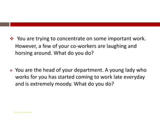 Situations

     You are trying to concentrate on some important work.
     However, a few of your co-workers are laughing and
     horsing around. What do you do?

    You are the head of your department. A young lady who
     works for you has started coming to work late everyday
     and is extremely moody. What do you do?



    Gihan aboueleish
 