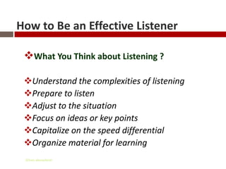 How to Be an Effective Listener

 What You Think about Listening ?

 Understand the complexities of listening
 Prepare to listen
 Adjust to the situation
 Focus on ideas or key points
 Capitalize on the speed differential
 Organize material for learning
 Gihan aboueleish
 