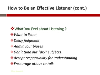 How to Be an Effective Listener (cont.)



 What You Feel about Listening ?
 Want to listen
 Delay judgment
 Admit your biases
 Don’t tune out “dry” subjects
 Accept responsibility for understanding
 Encourage others to talk
 Gihan aboueleish
 