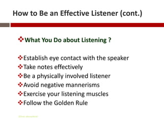 How to Be an Effective Listener (cont.)


 What You Do about Listening ?

 Establish eye contact with the speaker
 Take notes effectively
 Be a physically involved listener
 Avoid negative mannerisms
 Exercise your listening muscles
 Follow the Golden Rule
 Gihan aboueleish
 
