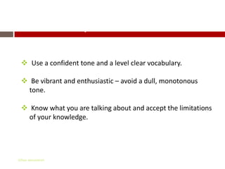 Important Details

  Use a confident tone and a level clear vocabulary.

  Be vibrant and enthusiastic – avoid a dull, monotonous
   tone.

  Know what you are talking about and accept the limitations
   of your knowledge.




Gihan aboueleish
 