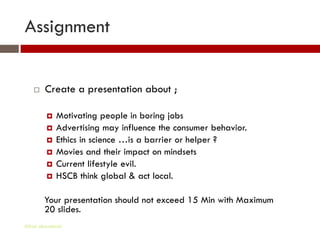 Assignment


       Create a presentation about ;

            Motivating people in boring jobs
            Advertising may influence the consumer behavior.
            Ethics in science …is a barrier or helper ?
            Movies and their impact on mindsets
            Current lifestyle evil.
            HSCB think global & act local.

        Your presentation should not exceed 15 Min with Maximum
        20 slides.
Gihan aboueleish
 