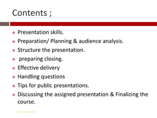 Contents ;
   Presentation skills.
   Preparation/ Planning & audience analysis.
   Structure the presentation.
    preparing closing.
   Effective delivery
   Handling questions
   Tips for public presentations.
   Discussing the assigned presentation & Finalizing the
    course.
    Gihan aboueleish
 