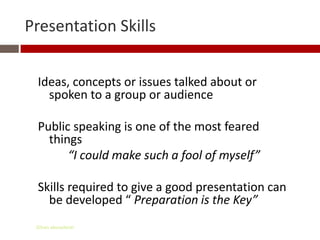 Presentation Skills


 Ideas, concepts or issues talked about or
   spoken to a group or audience

 Public speaking is one of the most feared
   things
       “I could make such a fool of myself”

 Skills required to give a good presentation can
   be developed “ Preparation is the Key”
 Gihan aboueleish
 