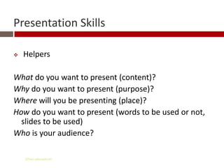 Presentation Skills

   Helpers

What do you want to present (content)?
Why do you want to present (purpose)?
Where will you be presenting (place)?
How do you want to present (words to be used or not,
  slides to be used)
Who is your audience?

    Gihan aboueleish
 
