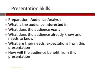 Presentation Skills

 Preparation: Audience Analysis
 What is the audience interested in
 What does the audience want
 What does the audience already know and
  needs to know
 What are their needs, expectations from this
  presentation
 How will the audience benefit from this
  presentation

    Gihan aboueleish
 