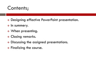Contents;
   Designing effective PowerPoint presentation.
   In summery.
   When presenting.
   Closing remarks.
   Discussing the assigned presentations.
   Finalizing the course.
 