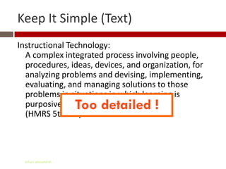 Keep It Simple (Text)
Instructional Technology:
  A complex integrated process involving people,
  procedures, ideas, devices, and organization, for
  analyzing problems and devising, implementing,
  evaluating, and managing solutions to those
  problems in situations in which learning is
                     Too detailed !
  purposive and controlled
  (HMRS 5th ed.)




  Gihan aboueleish
 