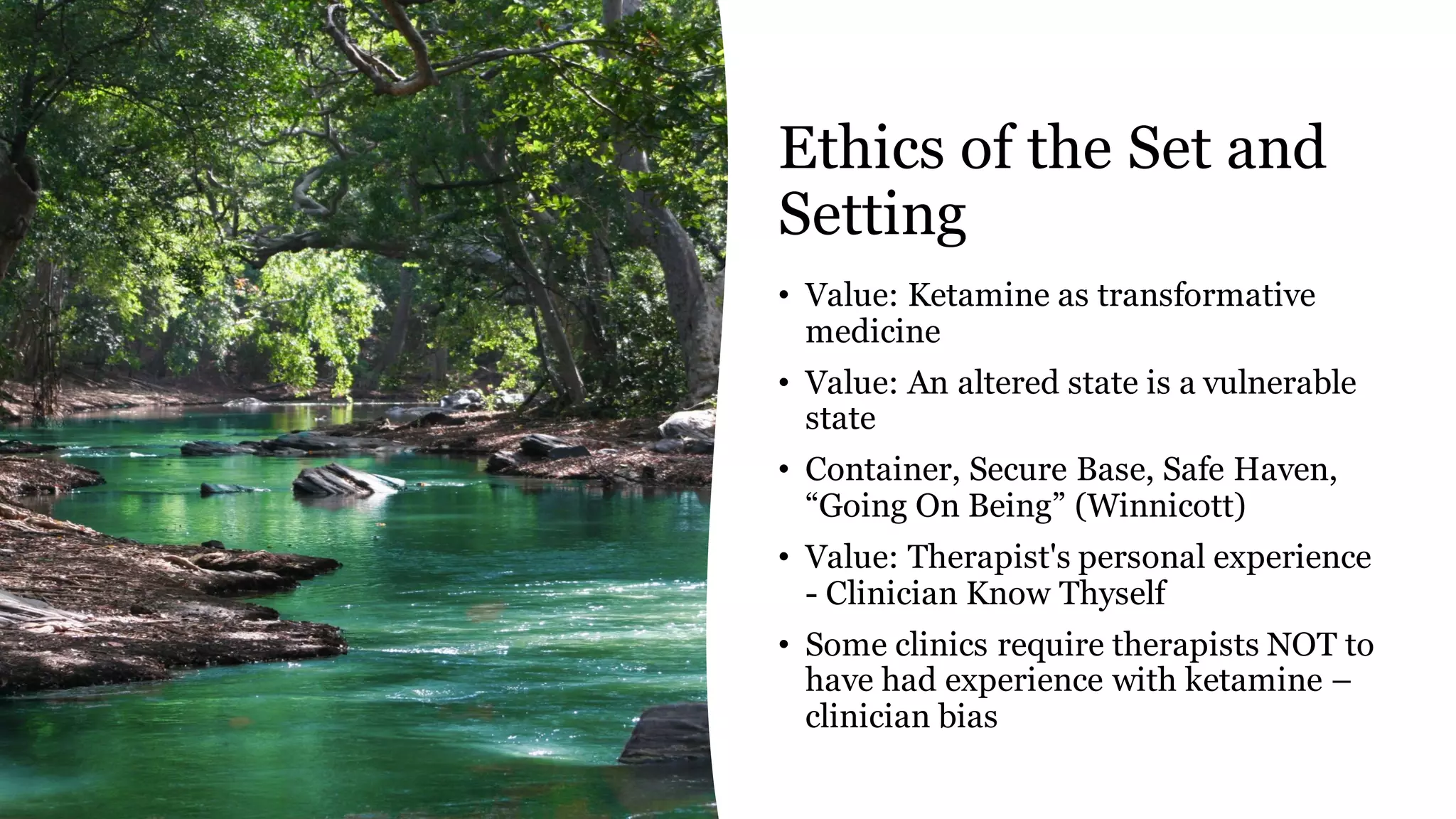 Ethics of the Set and
Setting
• Value: Ketamine as transformative
medicine
• Value: An altered state is a vulnerable
state
• Container, Secure Base, Safe Haven,
“Going On Being” (Winnicott)
• Value: Therapist's personal experience
- Clinician Know Thyself
• Some clinics require therapists NOT to
have had experience with ketamine –
clinician bias
 