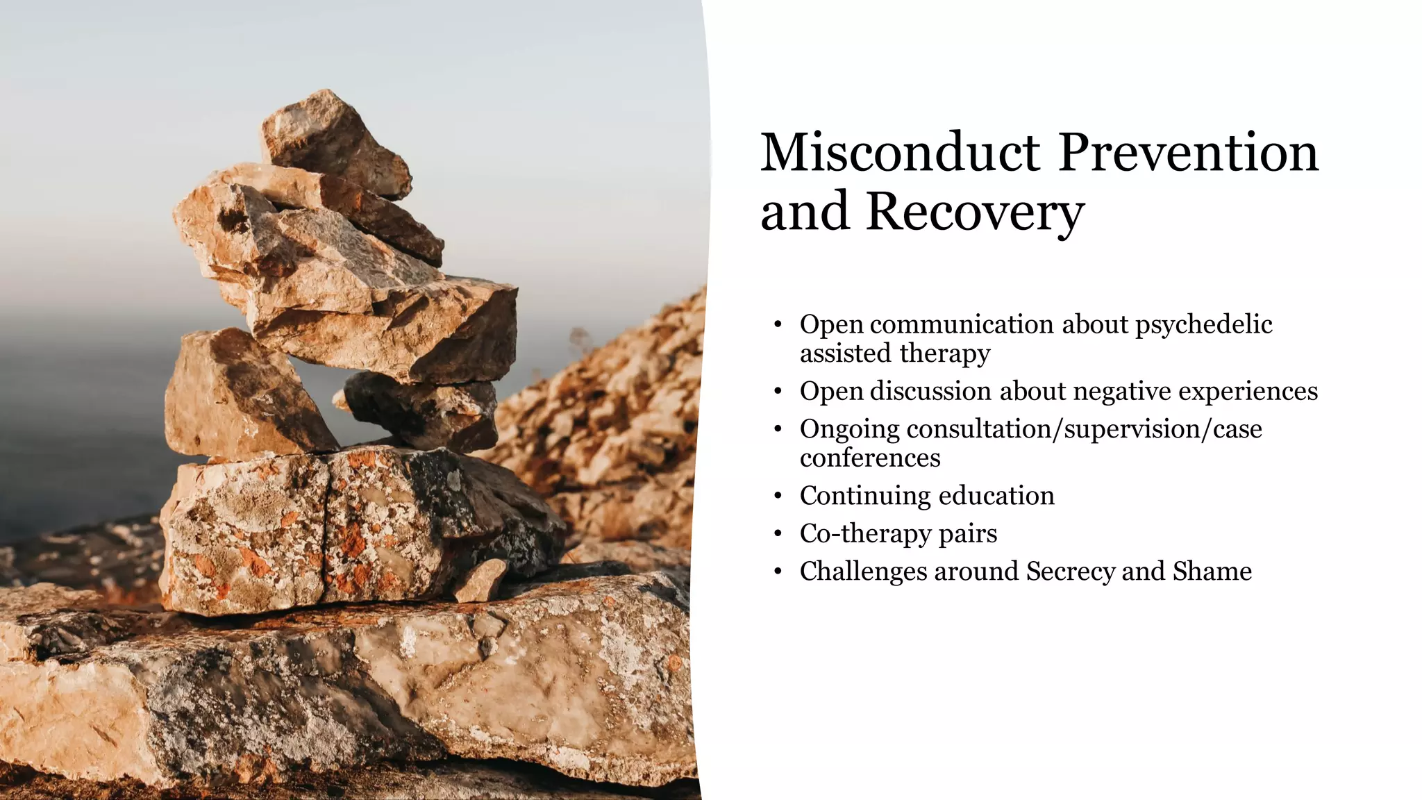 Misconduct Prevention
and Recovery
• Open communication about psychedelic
assisted therapy
• Open discussion about negative experiences
• Ongoing consultation/supervision/case
conferences
• Continuing education
• Co-therapy pairs
• Challenges around Secrecy and Shame
 
