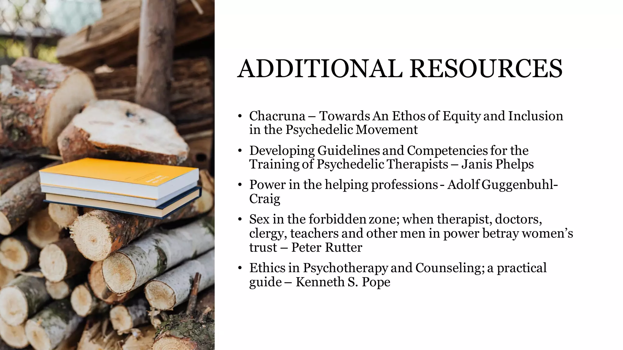 ADDITIONAL RESOURCES
• Chacruna – Towards An Ethos of Equity and Inclusion
in the Psychedelic Movement
• Developing Guidelines and Competencies for the
Training of Psychedelic Therapists – Janis Phelps
• Power in the helping professions- Adolf Guggenbuhl-
Craig
• Sex in the forbiddenzone; when therapist, doctors,
clergy, teachers and other men in power betray women’s
trust – Peter Rutter
• Ethics in Psychotherapy and Counseling;a practical
guide– Kenneth S. Pope
 
