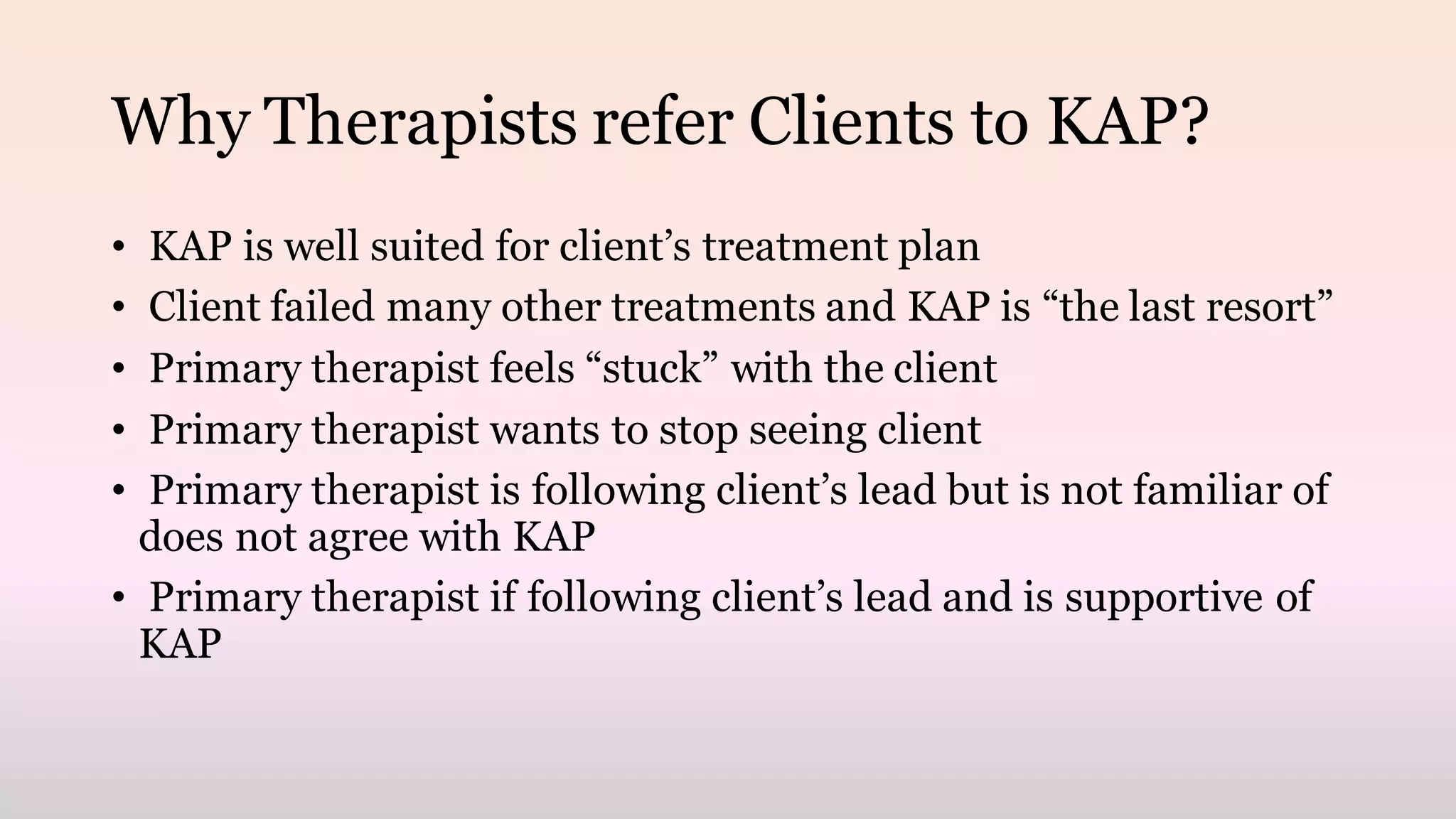 Why Therapists refer Clients to KAP?
• KAP is well suited for client’s treatment plan
• Client failed many other treatments and KAP is “the last resort”
• Primary therapist feels “stuck” with the client
• Primary therapist wants to stop seeing client
• Primary therapist is following client’s lead but is not familiar of
does not agree with KAP
• Primary therapist if following client’s lead and is supportive of
KAP
 