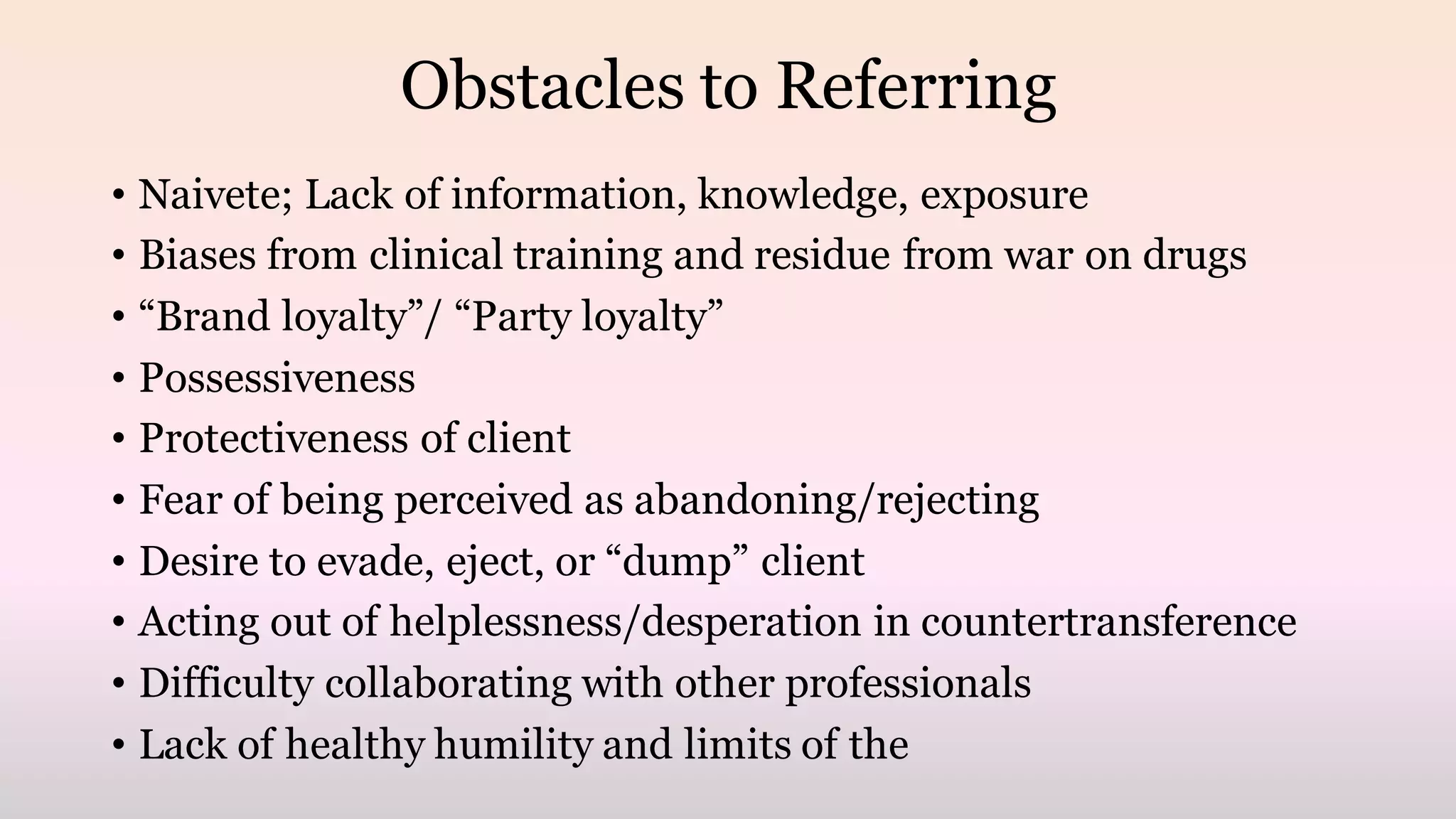 Obstacles to Referring
• Naivete; Lack of information, knowledge, exposure
• Biases from clinical training and residue from war on drugs
• “Brand loyalty”/ “Party loyalty”
• Possessiveness
• Protectiveness of client
• Fear of being perceived as abandoning/rejecting
• Desire to evade, eject, or “dump” client
• Acting out of helplessness/desperation in countertransference
• Difficulty collaborating with other professionals
• Lack of healthy humility and limits of the
 
